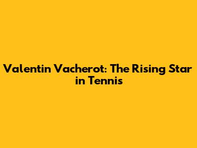 Valentin Vacherot: The Rising Star in Tennis