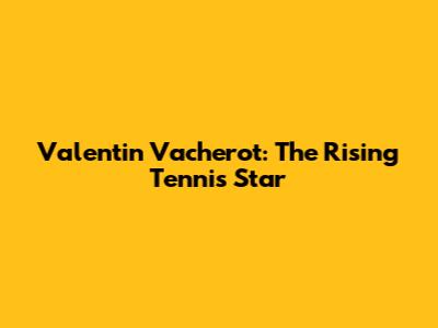 Valentin Vacherot: The Rising Tennis Star