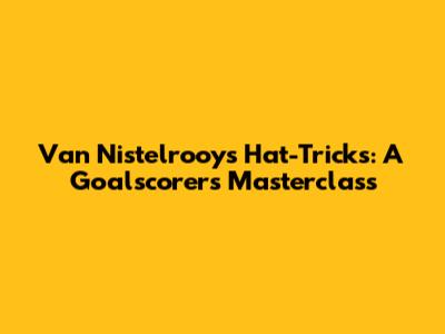 Van Nistelrooy's Hat-Tricks: A Goalscorer's Masterclass