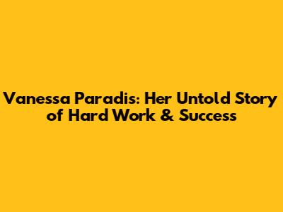 Vanessa Paradis: Her Untold Story of Hard Work & Success