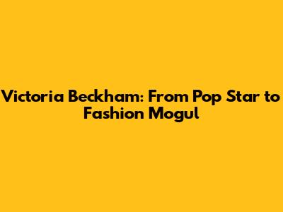 Victoria Beckham: From Pop Star to Fashion Mogul