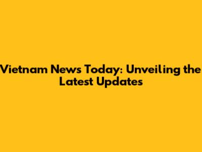 Vietnam News Today: Unveiling the Latest Updates