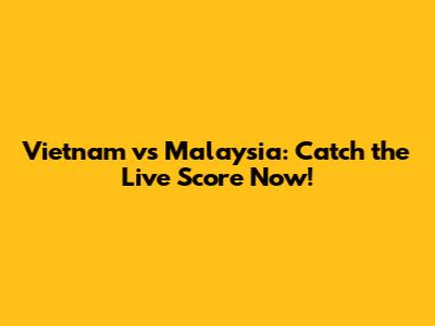 Vietnam vs Malaysia: Catch the Live Score Now!