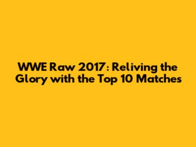 WWE Raw 2017: Reliving the Glory with the Top 10 Matches
