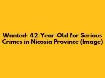 Wanted: 42-Year-Old for Serious Crimes in Nicosia Province (Image)