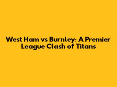 West Ham vs Burnley: A Premier League Clash of Titans