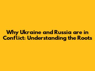 Why Ukraine and Russia are in Conflict: Understanding the Roots