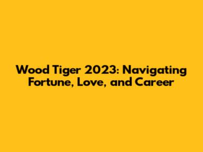 Wood Tiger 2023: Navigating Fortune, Love, and Career