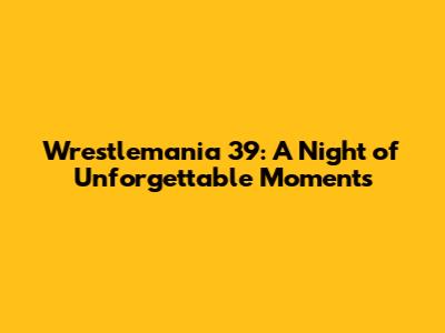 Wrestlemania 39: A Night of Unforgettable Moments