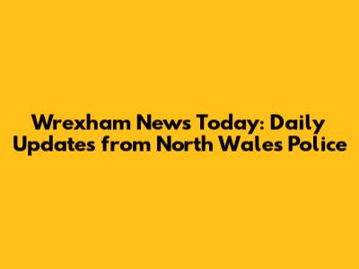 Wrexham News Today: Daily Updates from North Wales Police