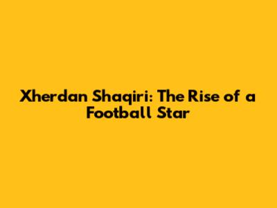 Xherdan Shaqiri: The Rise of a Football Star