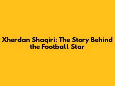 Xherdan Shaqiri: The Story Behind the Football Star