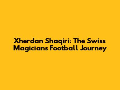 Xherdan Shaqiri: The Swiss Magician's Football Journey