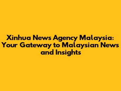 Xinhua News Agency Malaysia: Your Gateway to Malaysian News and Insights