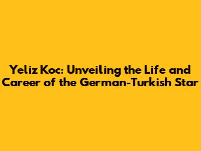 Yeliz Koc: Unveiling the Life and Career of the German-Turkish Star