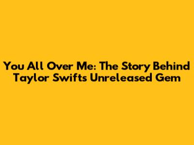 You All Over Me: The Story Behind Taylor Swift's Unreleased Gem