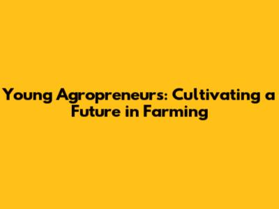 Young Agropreneurs: Cultivating a Future in Farming