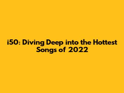 i50: Diving Deep into the Hottest Songs of 2022