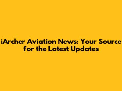 iArcher Aviation News: Your Source for the Latest Updates