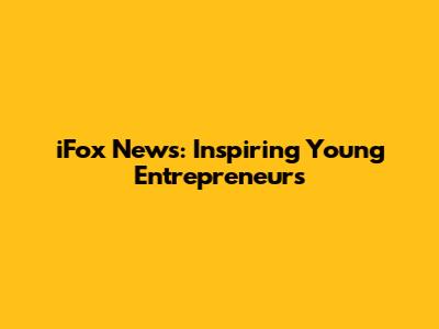 iFox News: Inspiring Young Entrepreneurs