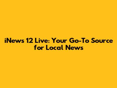 iNews 12 Live: Your Go-To Source for Local News
