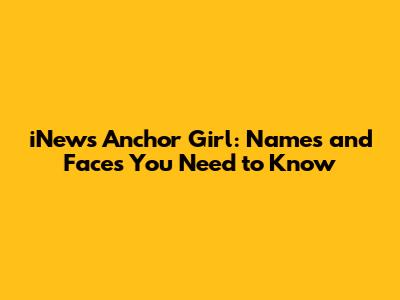 iNews Anchor Girl: Names and Faces You Need to Know