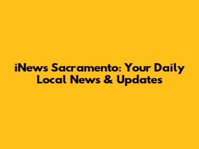 iNews Sacramento: Your Daily Local News & Updates