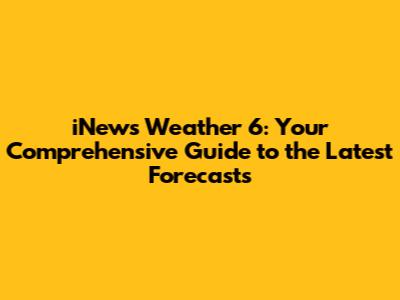 iNews Weather 6: Your Comprehensive Guide to the Latest Forecasts