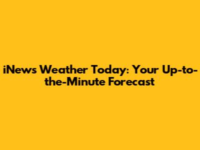 iNews Weather Today: Your Up-to-the-Minute Forecast