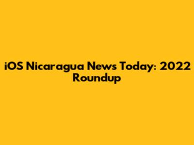 iOS Nicaragua News Today: 2022 Roundup