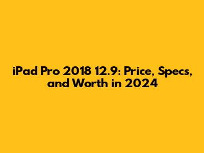 iPad Pro 2018 12.9: Price, Specs, and Worth in 2024