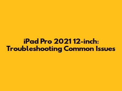 iPad Pro 2021 12-inch: Troubleshooting Common Issues