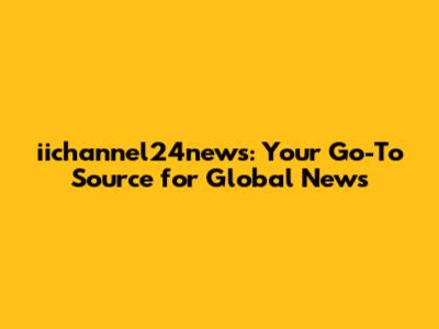 iichannel24news: Your Go-To Source for Global News