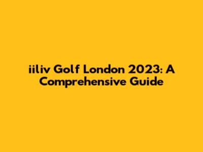 iiliv Golf London 2023: A Comprehensive Guide