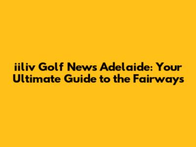 iiliv Golf News Adelaide: Your Ultimate Guide to the Fairways