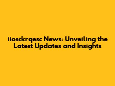 iiosckrqesc News: Unveiling the Latest Updates and Insights