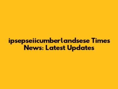 ipsepseiicumberlandsese Times News: Latest Updates